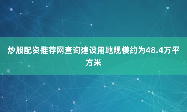 炒股配资推荐网查询建设用地规模约为48.4万平方米