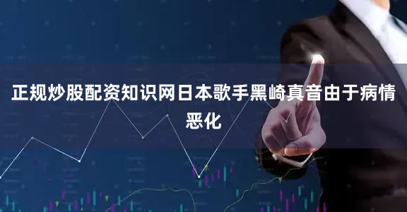 正规炒股配资知识网日本歌手黑崎真音由于病情恶化