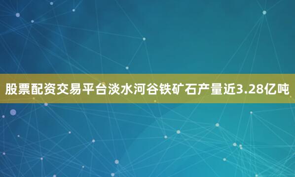 股票配资交易平台淡水河谷铁矿石产量近3.28亿吨