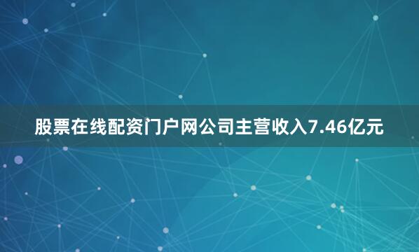 股票在线配资门户网公司主营收入7.46亿元
