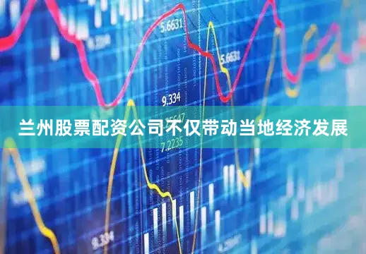 兰州股票配资公司不仅带动当地经济发展