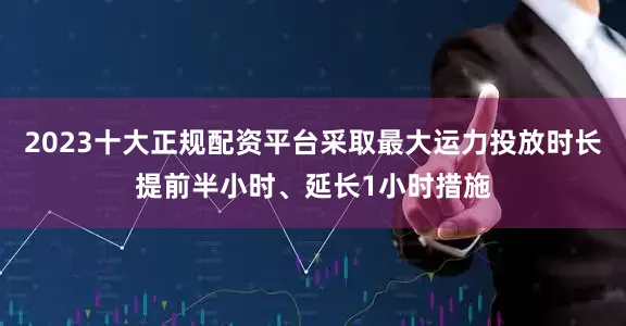 2023十大正规配资平台采取最大运力投放时长提前半小时、延长1小时措施