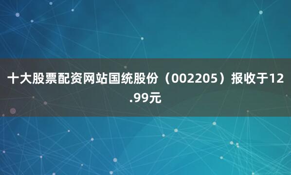 十大股票配资网站国统股份(002205)报收于12.99元