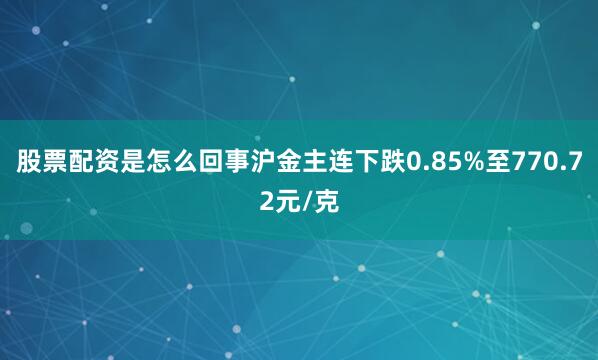 股票配资是怎么回事沪金主连下跌0.85%至770.72元/克