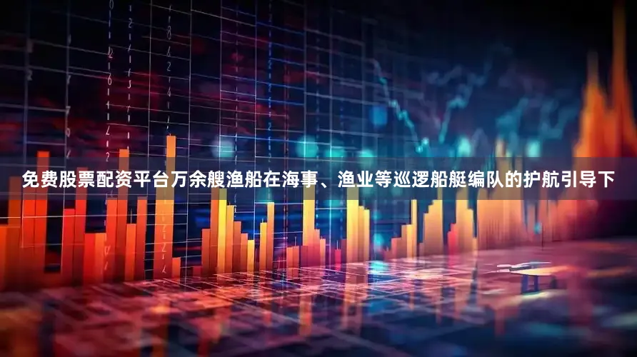 免费股票配资平台万余艘渔船在海事、渔业等巡逻船艇编队的护航引导下