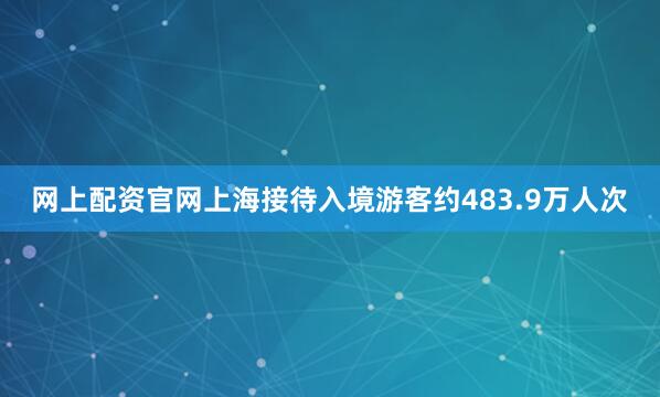 网上配资官网上海接待入境游客约483.9万人次