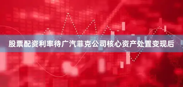 股票配资利率待广汽菲克公司核心资产处置变现后