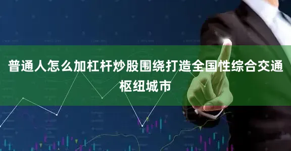 普通人怎么加杠杆炒股围绕打造全国性综合交通枢纽城市
